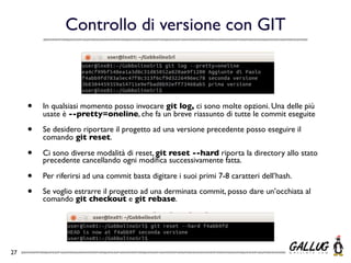 Controllo di versione con GIT



     •   In qualsiasi momento posso invocare git log, ci sono molte opzioni. Una delle più
         usate è --pretty=oneline, che fa un breve riassunto di tutte le commit eseguite

     •   Se desidero riportare il progetto ad una versione precedente posso eseguire il
         comando git reset.

     •   Ci sono diverse modalità di reset, git reset --hard riporta la directory allo stato
         precedente cancellando ogni modiﬁca successivamente fatta.

     •   Per riferirsi ad una commit basta digitare i suoi primi 7-8 caratteri dell’hash.

     •   Se voglio estrarre il progetto ad una derminata commit, posso dare un’occhiata al
         comando git checkout e git rebase.




27
 