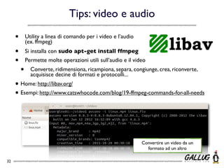 Tips: video e audio
     •       Utility a linea di comando per i video e l’audio
             (ex. ffmpeg)
     •       Si installa con sudo apt-get install ffmpeg
     •       Permette molte operazioni utili sull’audio e il video
         •     Converte, ridimensiona, ricampiona, separa, congiunge, crea, riconverte,
               acquisisce decine di formati e protocolli...
     • Home: http://libav.org/
     • Esempi: http://www.catswhocode.com/blog/19-ffmpeg-commands-for-all-needs



                                                                Convertire un video da un
                                                                  formato ad un altro

32
 