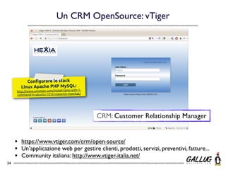 Un CRM OpenSource: vTiger




            Conﬁgurare lo stack
         Linux Apache PHP MySQL:
     http://www.unixmen.com/install-lamp-with-1-
     command-in-ubuntu-1010-maverick-meerkat/




                                                   CRM: Customer Relationship Manager


     •   https://www.vtiger.com/crm/open-source/
     •   Un’applicazione web per gestire clienti, prodotti, servizi, preventivi, fatture...
     •   Community italiana: http://www.vtiger-italia.net/
34
 