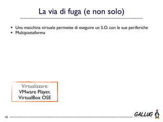 La via di fuga (e non solo)
     •   Una macchina virtuale permette di eseguire un S.O. con le sue periferiche
     •   Multipiattaforma




           Virtualizzare:
          VMware Player,
          VirtualBox OSE


45
 