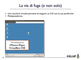 La via di fuga (e non solo)
     •   Una macchina virtuale permette di eseguire un S.O. con le sue periferiche
     •   Multipiattaforma




           Virtualizzare:
          VMware Player,
          VirtualBox OSE


45
 