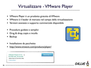 Virtualizzare - VMware Player

     •   VMware Player è un prodotto gratuito di VMware
     •   VMware è il leader di mercato nel campo della virtualizzazione
     •   Versioni avanzate e supporto commerciale disponibile

     •   Procedure guidate e semplici
     •   Drag & drop, copia e incolla
     •   Backup

     •   Installazione da pacchetto
     •   http://www.vmware.com/products/player/




46
 