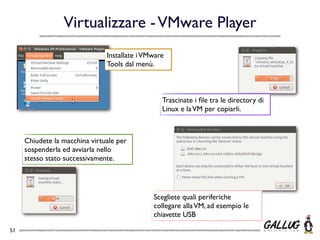 Virtualizzare - VMware Player
                               Installate i VMware
                               Tools dal menù.



                                                 Trascinate i ﬁle tra le directory di
                                                 Linux e la VM per copiarli.



     Chiudete la macchina virtuale per
     sospenderla ed avviarla nello
     stesso stato successivamente.




                                              Scegliete quali periferiche
                                              collegare alla VM, ad esempio le
                                              chiavette USB

51
 