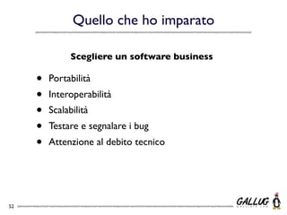 Quello che ho imparato

               Scegliere un software business

     •   Portabilità
     •   Interoperabilità
     •   Scalabilità
     •   Testare e segnalare i bug
     •   Attenzione al debito tecnico




52
 