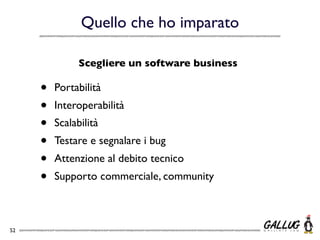Quello che ho imparato

               Scegliere un software business

     •   Portabilità
     •   Interoperabilità
     •   Scalabilità
     •   Testare e segnalare i bug
     •   Attenzione al debito tecnico
     •   Supporto commerciale, community



52
 