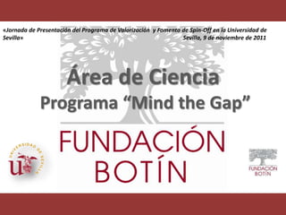 «Jornada de Presentación del Programa de Valorización y Fomento de Spin-Off en la Universidad de
Sevilla»                                                        Sevilla, 9 de noviembre de 2011




                       Área de Ciencia
             Programa “Mind the Gap”
 