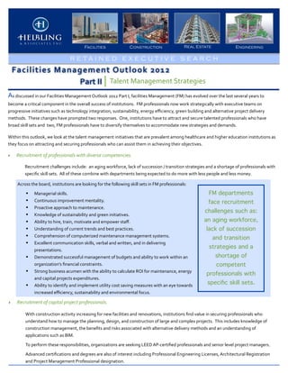 Facilities                         Construction                               Real Estate                          Engineering

                                               R E TA I N E D E X E C U T I V E S E A RCH
    Facilities	
  Management	
  Outlook	
  2012
                      Part	
  II Talent	
  Management	
  Strategies
As	
  discussed	
  in	
  our	
  Facilities	
  Management	
  Outlook	
  2012	
  Part	
  I,	
  facilities	
  Management	
  (FM)	
  has	
  evolved	
  over	
  the	
  last	
  several	
  years	
  to	
  
become	
  a	
  critical	
  component	
  in	
  the	
  overall	
  success	
  of	
  institutions.	
  	
  FM	
  professionals	
  now	
  work	
  strategically	
  with	
  executive	
  teams	
  on	
  
progressive	
  initiatives	
  such	
  as	
  technology	
  integration,	
  sustainability,	
  energy	
  eﬃciency,	
  green	
  building	
  and	
  alternative	
  project	
  delivery	
  
methods.	
  	
  These	
  changes	
  have	
  prompted	
  two	
  responses.	
  	
  One,	
  institutions	
  have	
  to	
  attract	
  and	
  secure	
  talented	
  professionals	
  who	
  have	
  
broad	
  skill	
  sets	
  and	
  	
  two,	
  FM	
  professionals	
  have	
  to	
  diversify	
  themselves	
  to	
  accommodate	
  new	
  strategies	
  and	
  demands.	
  	
  

Within	
  this	
  outlook,	
  we	
  look	
  at	
  the	
  talent	
  management	
  initiatives	
  that	
  are	
  prevalent	
  among	
  healthcare	
  and	
  higher	
  education	
  institutions	
  as	
  
they	
  focus	
  on	
  attracting	
  and	
  securing	
  professionals	
  who	
  can	
  assist	
  them	
  in	
  achieving	
  their	
  objectives.	
  	
  

‣     Recruitment	
  of	
  professionals	
  with	
  diverse	
  competencies.

            Recruitment	
  challenges	
  include:	
  	
  an	
  aging	
  workforce,	
  lack	
  of	
  succession	
  /	
  transition	
  strategies	
  and	
  a	
  shortage	
  of	
  professionals	
  with	
  
            speciﬁc	
  skill	
  sets.	
  	
  All	
  of	
  these	
  combine	
  with	
  departments	
  being	
  expected	
  to	
  do	
  more	
  with	
  less	
  people	
  and	
  less	
  money.	
  	
  

       Across	
  the	
  board,	
  institutions	
  are	
  looking	
  for	
  the	
  following	
  skill	
  sets	
  in	
  FM	
  professionals:
             •      Managerial	
  skills.                                                                                                                FM departments
             •      Continuous	
  improvement	
  mentality.                                                                                             face recruitment
             •      Proactive	
  approach	
  to	
  maintenance.	
  	
  
                                                                                                                                                      challenges such as:
             •      Knowledge	
  of	
  sustainability	
  and	
  green	
  initiatives.
             •      Ability	
  to	
  hire,	
  train,	
  motivate	
  and	
  empower	
  staﬀ.                                                          an aging workforce,
             •      Understanding	
  of	
  current	
  trends	
  and	
  best	
  practices.                                                              lack of succession
             •      Comprehension	
  of	
  computerized	
  maintenance	
  management	
  systems.                                                           and transition
             •      Excellent	
  communication	
  skills,	
  verbal	
  and	
  written,	
  and	
  in	
  delivering	
  
                                                                                                                                                         strategies and a
                    presentations.	
  
             •      Demonstrated	
  successful	
  management	
  of	
  budgets	
  and	
  ability	
  to	
  work	
  within	
  an	
                               shortage of
                    organization’s	
  ﬁnancial	
  constraints.                                                                                                competent
             •      Strong	
  business	
  acumen	
  with	
  the	
  ability	
  to	
  calculate	
  ROI	
  for	
  maintenance,	
  energy	
  
                                                                                                                                                       professionals with
                    and	
  capital	
  projects	
  expenditures.	
  
             •      Ability	
  to	
  identify	
  and	
  implement	
  utility	
  cost	
  saving	
  measures	
  with	
  an	
  eye	
  towards	
  
                                                                                                                                                        speciﬁc skill sets.
                    increased	
  eﬃciency,	
  sustainability	
  and	
  environmental	
  focus.	
  	
  

‣     Recruitment	
  of	
  capital	
  project	
  professionals.

             With	
  construction	
  activity	
  increasing	
  for	
  new	
  facilities	
  and	
  renovations,	
  institutions	
  ﬁnd	
  value	
  in	
  securing	
  professionals	
  who	
  
             understand	
  how	
  to	
  manage	
  the	
  planning,	
  design,	
  and	
  construction	
  of	
  large	
  and	
  complex	
  projects.	
  	
  This	
  includes	
  knowledge	
  of	
  
             construction	
  management,	
  the	
  beneﬁts	
  and	
  risks	
  associated	
  with	
  alternative	
  delivery	
  methods	
  and	
  an	
  understanding	
  of	
  
             applications	
  such	
  as	
  BIM.	
  	
  

             To	
  perform	
  these	
  responsibilities,	
  organizations	
  are	
  seeking	
  LEED	
  AP-­‐certiﬁed	
  professionals	
  and	
  senior	
  level	
  project	
  managers.

             Advanced	
  certiﬁcations	
  and	
  degrees	
  are	
  also	
  of	
  interest	
  including	
  Professional	
  Engineering	
  Licenses,	
  Architectural	
  Registration	
  
             and	
  Project	
  Management	
  Professional	
  designation.
 