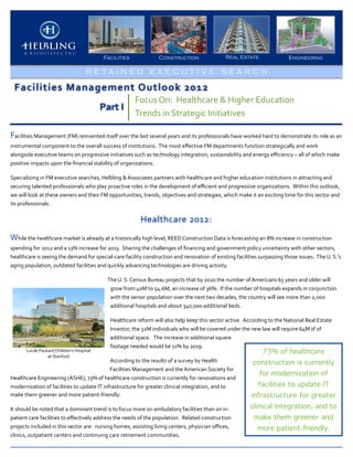 Facilities                           Construction                                Real Estate                             Engineering

                                                    R E TA I N E D E X E C U T I V E S E A RCH

  Facilities	
  Management	
  Outlook	
  2012
                                                                                  Focus	
  On:	
  	
  Healthcare	
  &	
  Higher	
  Education	
  
                                                            Part	
  I
                                                                                  Trends	
  in	
  Strategic	
  Initiatives

Facilities	
  Management	
  (FM)	
  reinvented	
  itself	
  over	
  the	
  last	
  several	
  years	
  and	
  its	
  professionals	
  have	
  worked	
  hard	
  to	
  demonstrate	
  its	
  role	
  as	
  an	
  	
  
instrumental	
  component	
  to	
  the	
  overall	
  success	
  of	
  institutions.	
  	
  The	
  most	
  eﬀective	
  FM	
  departments	
  function	
  strategically	
  and	
  work	
  
alongside	
  executive	
  teams	
  on	
  progressive	
  initiatives	
  such	
  as	
  technology	
  integration,	
  sustainability	
  and	
  energy	
  eﬃciency	
  –	
  all	
  of	
  which	
  make	
  
positive	
  impacts	
  upon	
  the	
  ﬁnancial	
  stability	
  of	
  organizations.	
  	
  

Specializing	
  in	
  FM	
  executive	
  searches,	
  Helbling	
  &	
  Associates	
  partners	
  with	
  healthcare	
  and	
  higher	
  education	
  institutions	
  in	
  attracting	
  and	
  
securing	
  talented	
  professionals	
  who	
  play	
  proactive	
  roles	
  in	
  the	
  development	
  of	
  eﬃcient	
  and	
  progressive	
  organizations.	
  	
  Within	
  this	
  outlook,	
  
we	
  will	
  look	
  at	
  these	
  owners	
  and	
  their	
  FM	
  opportunities,	
  trends,	
  objectives	
  and	
  strategies,	
  which	
  make	
  it	
  an	
  exciting	
  time	
  for	
  this	
  sector	
  and	
  
its	
  professionals.	
  	
  	
  

                                                                                      Healthcare	
  2012:
While	
  the	
  healthcare	
  market	
  is	
  already	
  at	
  a	
  historically	
  high	
  level,	
  REED	
  Construction	
  Data	
  is	
  forecasting	
  an	
  8%	
  increase	
  in	
  construction	
  
spending	
  for	
  2012	
  and	
  a	
  13%	
  increase	
  for	
  2013.	
  	
  Sharing	
  the	
  challenges	
  of	
  ﬁnancing	
  and	
  government	
  policy	
  uncertainty	
  with	
  other	
  sectors,	
  
healthcare	
  is	
  seeing	
  the	
  demand	
  for	
  special-­‐care	
  facility	
  construction	
  and	
  renovation	
  of	
  existing	
  facilities	
  surpassing	
  those	
  issues.	
  	
  The	
  U.	
  S.’s	
  
aging	
  population,	
  outdated	
  facilities	
  and	
  quickly	
  advancing	
  technologies	
  are	
  driving	
  activity.	
  	
  

                                                                The	
  U.	
  S.	
  Census	
  Bureau	
  projects	
  that	
  by	
  2020	
  the	
  number	
  of	
  Americans	
  65	
  years	
  and	
  older	
  will	
  
                                                                 grow	
  from	
  40M	
  to	
  54.6M,	
  an	
  increase	
  of	
  36%.	
  	
  If	
  the	
  number	
  of	
  hospitals	
  expands	
  in	
  conjunction	
  
                                                                 with	
  the	
  senior	
  population	
  over	
  the	
  next	
  two	
  decades,	
  the	
  country	
  will	
  see	
  more	
  than	
  2,000	
  
                                                                 additional	
  hospitals	
  and	
  about	
  340,000	
  additional	
  beds.	
  

                                                                  Healthcare	
  reform	
  will	
  also	
  help	
  keep	
  this	
  sector	
  active.	
  	
  According	
  to	
  the	
  National	
  Real	
  Estate	
  
                                                                  Investor,	
  the	
  32M	
  individuals	
  who	
  will	
  be	
  covered	
  under	
  the	
  new	
  law	
  will	
  require	
  64M	
  sf	
  of	
  
                                                                  additional	
  space.	
  	
  	
  The	
  increase	
  in	
  additional	
  square	
  
                                                                  footage	
  needed	
  would	
  be	
  11%	
  by	
  2019.	
  	
  
          Lucile	
  Packard	
  Children’s	
  Hospital	
                                                                                                              73% of healthcare
                        at	
  Stanford
                                                              According	
  to	
  the	
  results	
  of	
  a	
  survey	
  by	
  Health	
                        construction is currently
                                                              Facilities	
  Management	
  and	
  the	
  American	
  Society	
  for	
  
                                                                                                                                                                   for modernization of
Healthcare	
  Engineering	
  (ASHE),	
  73%	
  of	
  healthcare	
  construction	
  is	
  currently	
  for	
  renovations	
  and	
  
modernization	
  of	
  facilities	
  to	
  update	
  IT	
  infrastructure	
  for	
  greater	
  clinical	
  integration,	
  and	
  to	
                            facilities to update IT
make	
  them	
  greener	
  and	
  more	
  patient-­‐friendly.	
  	
                                                                                          infrastructure for greater
It	
  should	
  be	
  noted	
  that	
  a	
  dominant	
  trend	
  is	
  to	
  focus	
  more	
  on	
  ambulatory	
  facilities	
  than	
  on	
  in-­‐          clinical integration, and to
patient	
  care	
  facilities	
  to	
  eﬀectively	
  address	
  the	
  needs	
  of	
  the	
  population.	
  	
  Related	
  construction	
                      make them greener and
projects	
  included	
  in	
  this	
  sector	
  are:	
  	
  nursing	
  homes,	
  assisting	
  living	
  centers,	
  physician	
  oﬃces,	
                        more patient-friendly.
clinics,	
  outpatient	
  centers	
  and	
  continuing	
  care	
  retirement	
  communities.	
  
 