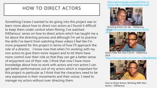 HOW TO DIRECT ACTORS
Something I knew I wanted to do going into this project was to
learn more about how to direct non actors as I found it difficult
to keep them under control when filming. I’ve watched
D4Darious’ series on how to direct actors which has taught me a
lot about the directing process and although I’m yet to practice
the skills I’ve learnt from watching these videos I feel like I’m
more prepared for this project in terms of how I’ll approach the
role of a director. I know now that when I’m working with my
non actors to give them more respect and to let them have
more control over their role so that they can get a better sense
of enjoyment out of their role. I think that now I have more
knowledge about how to work with actors and non actors I can
get better performances out of my actors which is important for
this project in particular as I think that the characters need to be
very expressive in their movements and their voices. I need to
manage my actors without over directing them.
https://www.youtube.com/watch?time_co
ntinue=5&v=LNK6RtgTj3k&feature=emb
_title
Directing Actors On Set - D4Darious
2014https://www.youtube.com/watch?v=XlJV2v
vPG8g
Actors Hate this. Don’t Do It! - D4Darious
2014
https://www.youtube.com/watch?v=DjBzv0Mcdw0
How to Direct Actors: Working With Non
Actors – D4Darious
 