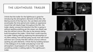 THE LIGHTHOUSE: TRAILER
I think that the trailer for the lighthouse is great for
introducing the atmospheric elements of the film, the
blaring sound of the fog horn, the use black and white
accentuates the time period and creates an oppressive
mood that will clearly linger throughout the film. the
trailer clearly conveys the direction the film is going in
without spoiling anything yet the viewer can clearly see
that this will be a horror film due to the tension being
built throughout the trailer. I think that I could improve
my trailer making skills by exploring the atmosphere of
my films setting, how will the party sound, how will it look
and how can I convey that film will be a horror without
spoiling any plot elements. I think that by building tension
in the dialogue of my trailer and placing it over the
atmospheric visual aspects of my trailer I can create
something similar in editing style to The Lighthouse’s
trailer.
 