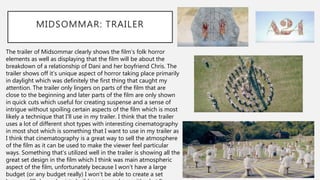 MIDSOMMAR: TRAILER
The trailer of Midsommar clearly shows the film’s folk horror
elements as well as displaying that the film will be about the
breakdown of a relationship of Dani and her boyfriend Chris. The
trailer shows off it’s unique aspect of horror taking place primarily
in daylight which was definitely the first thing that caught my
attention. The trailer only lingers on parts of the film that are
close to the beginning and later parts of the film are only shown
in quick cuts which useful for creating suspense and a sense of
intrigue without spoiling certain aspects of the film which is most
likely a technique that I’ll use in my trailer. I think that the trailer
uses a lot of different shot types with interesting cinematography
in most shot which is something that I want to use in my trailer as
I think that cinematography is a great way to sell the atmosphere
of the film as it can be used to make the viewer feel particular
ways. Something that’s utilized well in the trailer is showing all the
great set design in the film which I think was main atmospheric
aspect of the film, unfortunately because I won’t have a large
budget (or any budget really) I won’t be able to create a set
 