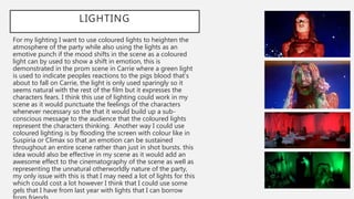 LIGHTING
For my lighting I want to use coloured lights to heighten the
atmosphere of the party while also using the lights as an
emotive punch if the mood shifts in the scene as a coloured
light can by used to show a shift in emotion, this is
demonstrated in the prom scene in Carrie where a green light
is used to indicate peoples reactions to the pigs blood that’s
about to fall on Carrie, the light is only used sparingly so it
seems natural with the rest of the film but it expresses the
characters fears. I think this use of lighting could work in my
scene as it would punctuate the feelings of the characters
whenever necessary so the that it would build up a sub-
conscious message to the audience that the coloured lights
represent the characters thinking. Another way I could use
coloured lighting is by flooding the screen with colour like in
Suspiria or Climax so that an emotion can be sustained
throughout an entire scene rather than just in shot bursts. this
idea would also be effective in my scene as it would add an
awesome effect to the cinematography of the scene as well as
representing the unnatural otherworldly nature of the party,
my only issue with this is that I may need a lot of lights for this
which could cost a lot however I think that I could use some
gels that I have from last year with lights that I can borrow
 
