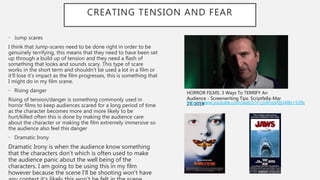 CREATING TENSION AND FEAR
• Jump scares
I think that Jump-scares need to be done right in order to be
genuinely terrifying, this means that they need to have been set
up through a build up of tension and they need a flash of
something that looks and sounds scary. This type of scare
works in the short term and shouldn’t be used a lot in a film or
it’ll lose it’s impact as the film progresses, this is something that
I might do in my film scene.
• Rising danger
Rising of tension/danger is something commonly used in
horror films to keep audiences scared for a long period of time
as the character becomes more and more likely to be
hurt/killed often this is done by making the audience care
about the character or making the film extremely immersive so
the audience also feel this danger
• Dramatic Irony
Dramatic Irony is when the audience know something
that the characters don’t which is often used to make
the audience panic about the well being of the
characters. I am going to be using this in my film
however because the scene I’ll be shooting won’t have
HORROR FILMS: 3 Ways To TERRIFY An
Audience - Screenwriting Tips. Scriptfella-Mar
23, 2019https://www.youtube.com/watch?v=j1AFiqV0jU4&t=539s
 