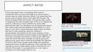 ASPECT RATIO
I think that aspect ratio is something that I want to
incorporate into my scene and trailer as it can be used in
various ways to create cinematic effects. I’ve researched into
various uses of aspect ratios in the video SFX Secrets: The
Power of Aspect Ratios by Fandor, I found this video useful
in explaining the uses of aspect ratio in film as it’s helped me
come to a decision on how I will film my scene. After
watching the video I’ve decided to do an experiment where I
film a short video and see whether it looks better in a 21:9
ratio or a 4:3 ratio. I chose these two aspect ratios as I think
that the 4:3 ratio would be useful for creating a
claustrophobic atmosphere to the scene causing a rising
tension as the characters and the audience feel trapped. The
21:9 ratio could also work well as a wide screen effect that
make the scene feel more cinematic as well as giving the
setting some space which would be essentially the opposite
of the 4:3 ratio as the visuals would isolate the characters
making the scene visually threatening. I then watched some
tutorials on how to make aspect ratios in Premiere Pro so I
will test if this works in my experiments so I can make a
conclusion on which aspect ratio to use.
https://www.youtube.com/watch?v=bcQaLx4oF
Hw
Stan Arthur: Premiere Pro: 21:9 vs. 16:9 Get
the Screen Aspect Ratio You Want Without
Exporting Black Bars. Mar 11, 2016
Fandor. SFX Secrets: The Power of Aspect
Ratios. Mar 1, 2018
https://www.youtube.com/watch?v=SotdCmhFR
QU
 