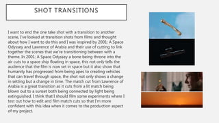 SHOT TRANSITIONS
I want to end the one take shot with a transition to another
scene, I’ve looked at transition shots from films and thought
about how I want to do this and I was inspired by 2001: A Space
Odyssey and Lawrence of Arabia and their use of cutting to link
together the scenes that we’re transitioning between with a
theme. In 2001: A Space Odyssey a bone being throne into the
air cuts to a space ship floating in space, this not only tells the
audience that the film is now set in space but it also show that
humanity has progressed from being apes to creating vehicles
that can travel through space, the shot not only shows a change
in setting but a change in time. The match cut from Lawrence of
Arabia is a great transition as it cuts from a lit match being
blown out to a sunset both being connected by light being
extinguished. I think that I should film some experiments where I
test out how to edit and film match cuts so that I’m more
confident with this idea when it comes to the production aspect
of my project.
 