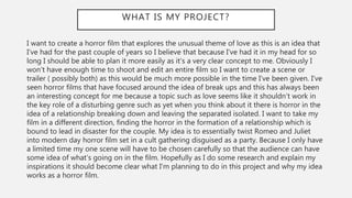 WHAT IS MY PROJECT?
I want to create a horror film that explores the unusual theme of love as this is an idea that
I’ve had for the past couple of years so I believe that because I’ve had it in my head for so
long I should be able to plan it more easily as it’s a very clear concept to me. Obviously I
won’t have enough time to shoot and edit an entire film so I want to create a scene or
trailer ( possibly both) as this would be much more possible in the time I’ve been given. I’ve
seen horror films that have focused around the idea of break ups and this has always been
an interesting concept for me because a topic such as love seems like it shouldn’t work in
the key role of a disturbing genre such as yet when you think about it there is horror in the
idea of a relationship breaking down and leaving the separated isolated. I want to take my
film in a different direction, finding the horror in the formation of a relationship which is
bound to lead in disaster for the couple. My idea is to essentially twist Romeo and Juliet
into modern day horror film set in a cult gathering disguised as a party. Because I only have
a limited time my one scene will have to be chosen carefully so that the audience can have
some idea of what’s going on in the film. Hopefully as I do some research and explain my
inspirations it should become clear what I’m planning to do in this project and why my idea
works as a horror film.
 