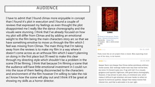 AUDIENCE
I have to admit that I found climax more enjoyable in concept
than I found it’s plot in execution and I found a couple of
reviews that expressed my feelings as even thought the plot
disappointed me I really like the dance choreography and the
visuals were stunning. I think that I’ve already focused on how
my plot will differ from Climax and by adding an emotional
weight to the film being the main characters story arc so that we
have something emotive to move us through the film which I
feel was missing from Climax. The main thing that I’m taking
away from the reviews is to make my film in a way where it
doesn’t come across as an arthouse film which I wasn’t planning
on doing in the first place but I’ll need to make this clear
through my directing style which shouldn’t be a problem in the
scene I’ll be filming. I think that because I’m filming a scene that
the audience will have little emotional investment in I could run
into the issue of them feeling disconnected to the characters
and environment of the film however I’m willing to take the risk
as I know how the scene will play out and I think it’ll be great at
showing my skills as a horror director.
 