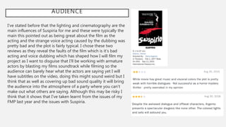 AUDIENCE
I’ve stated before that the lighting and cinematography are the
main influences of Suspiria for me and these were typically the
main this pointed out as being great about the film as the
acting and the strange voice acting caused by the dubbing was
pretty bad and the plot is fairly typical. I chose these two
reviews as they reveal the faults of the film which is it’s bad
acting and voice dubbing which has shaped how I will film my
project as I want to disguise that I’ll be working with armature
actors by blasting my films soundtrack while filming so the
audience can barely hear what the actors are saying yet I will
have subtitles on the video, doing this might sound weird but I
think that as well as covering up bad sound quality it will bring
the audience into the atmosphere of a party where you can’t
make out what others are saying. Although this may be risky I
think that it shows that I’ve taken learnt from the issues of my
FMP last year and the issues with Suspiria.
 