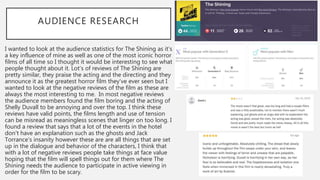 AUDIENCE RESEARCH
I wanted to look at the audience statistics for The Shining as it’s
a key influence of mine as well as one of the most iconic horror
films of all time so I thought it would be interesting to see what
people thought about it. Lot’s of reviews of The Shining are
pretty similar, they praise the acting and the directing and they
announce it as the greatest horror film they’ve ever seen but I
wanted to look at the negative reviews of the film as these are
always the most interesting to me. In most negative reviews
the audience members found the film boring and the acting of
Shelly Duvall to be annoying and over the top. I think these
reviews have valid points, the films length and use of tension
can be misread as meaningless scenes that linger on too long. I
found a review that says that a lot of the events in the hotel
don’t have an explanation such as the ghosts and Jack
Torrance’s insanity however these are are all things that are set
up in the dialogue and behavior of the characters, I think that
with a lot of negative reviews people take things at face value
hoping that the film will spell things out for them where The
Shining needs the audience to participate in active viewing in
order for the film to be scary.
 