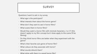 SURVEY
Questions I want to ask in my survey
• What age is the participant?
• What interests them about the horror genre?
• What don’t they want to see in horror films?
• What scares them in horror films?
• Would they watch a horror film with minimal characters, 2 or 3? (this
doesn’t apply to my film concept but it does apply to the scene I’ll be
filming)
• Do they think horror films are better when they experiment with the
genre?
• What’s their favorite sub-genre of horror film?
• What colours do they associate with horror?
• What sounds disturb them?
• What sticks with them in a good horror film?
 