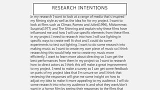 RESEARCH INTENTIONS
In my research I want to look at a range of media that’s inspired
my filming style as well as the idea for for my project. I want to
look at films such as Climax, Romeo and Juliet(1996), Midsommar,
Suspiria(1977) and The Shinning and explain why these films have
influenced me and how I will use specific elements from these films
in my project. I need to research into how I will use lighting in
specific ways to create well lit shot and I could do some
experiments to test out lighting. I want to do some research into
making music as I want to create my own piece of music so I think
researching this would help me to create my music more
efficiently. I want to learn more about directing so I can get the
best performances from them in my project so I want to research
how to direct actors as I think this will make a great improvement
to my project. I need to make a survey so I can get some feedback
on parts of my project idea that I’m unsure on and I think that
reviewing the responses will give me some insight on how to
adjust my idea to make it more appealing to my audience. I will do
some research into who my audience is and what they want/don’t
want in a horror film by seeing their responses to the films that
 
