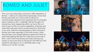 This is as much about Baz Luhrmann’s 1996 adaptation of
Romeo + Juliet as it is about the original play. I know that
Romeo and Juliet isn’t a horror film at all but it’s
romantic/tragic elements have impacted how I’ve thought
about making my film. I originally had the thought of a
twisted love story happening within my horror film so I
kind of saw my film as a horror adaptation of Romeo and
Juliet after that point which sounds weird but I think that
it can work. I like the cinematography of Baz Luhrmann’s
Romeo and Juliet especially in the tomb scenes, I think
that the blue cross shaped lighting is great and I think it’s
weird that lighting like that isn’t used more commonly in
films. I don’t think that Romeo and Juliet will have any
impact on the scene that I’m filming for the FMP but I still
wanted to talk about it as it’s definitely been a big
influence on my film concept.
ROMEO AND JULIET
 