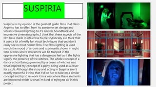 SUSPIRIA
Suspiria in my opinion is the greatest giallo films that Dario
Argento has to offer, from its awesome set design and
vibrant coloured lighting to it’s sinister Soundtrack and
impressive cinematography. I think that these aspects of the
film have made it influential to me stylistically as I think that
it uses a lot of really fun visual techniques that you don’t
really see in most horror films. The films lighting is used
match the mood of a room and is primarily shown in night
time scenes where characters will be trapped in the
oppressive lighting that has a dangerous feel as if the lights
signify the presence of the witches. The whole concept of a
dance school being governed by a coven of witches was
what inspired my concept of a party being used as a cover
for a cult. Although the story and acting in Suspiria aren’t
exactly masterful I think that it’d be fun to take on a similar
concept and try to re-work it in a way where these elements
are improved which is what I’m kind of trying to do in this
project.
 