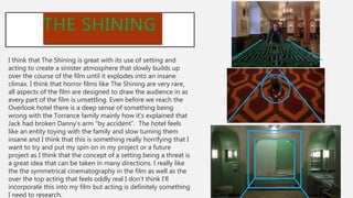 THE SHINING
I think that The Shining is great with its use of setting and
acting to create a sinister atmosphere that slowly builds up
over the course of the film until it explodes into an insane
climax. I think that horror films like The Shining are very rare,
all aspects of the film are designed to draw the audience in as
every part of the film is unsettling. Even before we reach the
Overlook hotel there is a deep sense of something being
wrong with the Torrance family mainly how it’s explained that
Jack had broken Danny's arm “by accident”. The hotel feels
like an entity toying with the family and slow turning them
insane and I think that this is something really horrifying that I
want to try and put my spin on in my project or a future
project as I think that the concept of a setting being a threat is
a great idea that can be taken in many directions. I really like
the the symmetrical cinematography in the film as well as the
over the top acting that feels oddly real I don’t think I’ll
incorporate this into my film but acting is definitely something
I need to research.
 