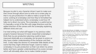 WRITING
Because my plot is very character driven I want to make sure
that I know enough about how to write out a screen play so
that in my pre-production I’m able to make a script for the
scene. Looking at screenplays and how they’re formatted has
helped me to understand what a screenplay is and how it’ll
help me to direct my scene. The screenplay is a useful tool as
it’s basically a script of the film with stage directions and the
added direction of the camera with the screenplay explaining
different shots and cuts.
I’ve tried writing out what will happen in my previous video
projects however because I’d never researched screenplays I
think that my pre-production planning could’ve been
improved drastically as a screenplay can be given to actors so
they have a better understanding of the character and their
lines. It also helps the director to remember little details of the
scene that they might otherwise forget. I want to make a
screenplay in my pre-production so that I can direct my actors
better and have a greater understanding of my scene concept
which will ultimately allow me to make a better project.
 