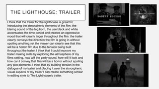THE LIGHTHOUSE: TRAILER
I think that the trailer for the lighthouse is great for
introducing the atmospheric elements of the film, the
blaring sound of the fog horn, the use black and white
accentuates the time period and creates an oppressive
mood that will clearly linger throughout the film. the trailer
clearly conveys the direction the film is going in without
spoiling anything yet the viewer can clearly see that this
will be a horror film due to the tension being built
throughout the trailer. I think that I could improve my
trailer making skills by exploring the atmosphere of my
films setting, how will the party sound, how will it look and
how can I convey that film will be a horror without spoiling
any plot elements. I think that by building tension in the
dialogue of my trailer and placing it over the atmospheric
visual aspects of my trailer I can create something similar
in editing style to The Lighthouse’s trailer.
 