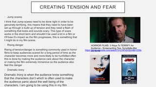 CREATING TENSION AND FEAR
• Jump scares
I think that Jump-scares need to be done right in order to be
genuinely terrifying, this means that they need to have been
set up through a build up of tension and they need a flash of
something that looks and sounds scary. This type of scare
works in the short term and shouldn’t be used a lot in a film or
it’ll lose it’s impact as the film progresses, this is something that
I might do in my film scene.
• Rising danger
Rising of tension/danger is something commonly used in horror
films to keep audiences scared for a long period of time as the
character becomes more and more likely to be hurt/killed often
this is done by making the audience care about the character
or making the film extremely immersive so the audience also
feel this danger
• Dramatic Irony
Dramatic Irony is when the audience know something
that the characters don’t which is often used to make
the audience panic about the well being of the
characters. I am going to be using this in my film
HORROR FILMS: 3 Ways To TERRIFY An
Audience - Screenwriting Tips. Scriptfella-Mar
23, 2019https://www.youtube.com/watch?v=j1AFiqV0jU4&t=539s
 