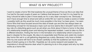 WHAT IS MY PROJECT?
I want to create a horror film that explores the unusual theme of love as this is an idea that
I’ve had for the past couple of years so I believe that because I’ve had it in my head for so
long I should be able to plan it more easily as it’s a very clear concept to me. Obviously I
won’t have enough time to shoot and edit an entire film so I want to create a scene or trailer
( possibly both) as this would be much more possible in the time I’ve been given. I’ve seen
horror films that have focused around the idea of break ups and this has always been an
interesting concept for me because a topic such as love seems like it shouldn’t work in the
key role of a disturbing genre such as yet when you think about it there is horror in the idea
of a relationship breaking down and leaving the separated isolated. I want to take my film in
a different direction, finding the horror in the formation of a relationship which is bound to
lead in disaster for the couple. My idea is to essentially twist Romeo and Juliet into modern
day horror film set in a cult gathering disguised as a party. Because I only have a limited
time my one scene will have to be chosen carefully so that the audience can have some
idea of what’s going on in the film. Hopefully as I do some research and explain my
inspirations it should become clear what I’m planning to do in this project and why my idea
works as a horror film.
 