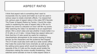 ASPECT RATIO
I think that aspect ratio is something that I want to
incorporate into my scene and trailer as it can be used in
various ways to create cinematic effects. I’ve researched
into various uses of aspect ratios in the video SFX Secrets:
The Power of Aspect Ratios by Fandor, I found this video
useful in explaining the uses of aspect ratio in film as it’s
helped me come to a decision on how I will film my scene.
After watching the video I’ve decided to do an experiment
where I film a short video and see whether it looks better in a
21:9 ratio or a 4:3 ratio. I chose these two aspect ratios as I
think that the 4:3 ratio would be useful for creating a
claustrophobic atmosphere to the scene causing a rising
tension as the characters and the audience feel trapped.
The 21:9 ratio could also work well as a wide screen effect
that make the scene feel more cinematic as well as giving
the setting some space which would be essentially the
opposite of the 4:3 ratio as the visuals would isolate the
characters making the scene visually threatening. I then
watched some tutorials on how to make aspect ratios in
https://www.youtube.com/watch?v=bcQaLx4oF
Hw
Stan Arthur: Premiere Pro: 21:9 vs. 16:9 Get
the Screen Aspect Ratio You Want Without
Exporting Black Bars. Mar 11, 2016
Fandor. SFX Secrets: The Power of Aspect
Ratios. Mar 1, 2018
https://www.youtube.com/watch?v=SotdCmhFR
QU
 