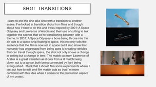 SHOT TRANSITIONS
I want to end the one take shot with a transition to another
scene, I’ve looked at transition shots from films and thought
about how I want to do this and I was inspired by 2001: A Space
Odyssey and Lawrence of Arabia and their use of cutting to link
together the scenes that we’re transitioning between with a
theme. In 2001: A Space Odyssey a bone being throne into the
air cuts to a space ship floating in space, this not only tells the
audience that the film is now set in space but it also show that
humanity has progressed from being apes to creating vehicles
that can travel through space, the shot not only shows a change
in setting but a change in time. The match cut from Lawrence of
Arabia is a great transition as it cuts from a lit match being
blown out to a sunset both being connected by light being
extinguished. I think that I should film some experiments where I
test out how to edit and film match cuts so that I’m more
confident with this idea when it comes to the production aspect
of my project.
 