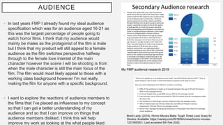 AUDIENCE
• In last years FMP I already found my ideal audience
specification which was for an audience aged 16-21 as
this was the largest percentage of people going to
watch horror films. I think that my audience would
mainly be males as the protagonist of the film is male
but I think that my product will still appeal to a female
audience as the film switches perspective halfway
through to the female love interest of the main
character however the scene I will be shooting is from
when the male character is still the main focus of the
film. The film would most likely appeal to those with a
working class background however I’m not really
making the film for anyone with a specific background.
• I want to explore the reactions of audience members to
the films that I’ve placed as influences to my concept
so that I can get a better understanding of my
audience and so that I can improve on things that
audience members disliked. I think this will help
improve my work as looking at the what people liked
Brent Lang. (2016). Horror Movies Make Tough Times Less Scary for
Studios. Available: https://variety.com/2016/film/news/horror-movies-
1201900551/. Last accessed 6th Feb 2020.
My FMP audience research 2019
 