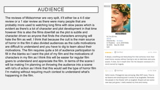 AUDIENCE
The reviews of Midsommar are very spilt, it’ll either be a 4-5 star
review or a 1 star review as there were many people that are
probably more used to watching long films with slow paces which is
evident as there's a lot of character and plot development in that time
however this is also the films downfall as the plot is subtle and
character driven so anyone that finds the characters annoying will
hate the film as well. I think that because the cult is the main source
of horror in the film it also divided audiences as the cults motivations
are difficult to understand and you have to dig to learn about their
motivations. The film requires quite a bit of audience participation to
fill in the blanks so I want the plot of my film and the motivations of
characters in my film as I think this will be easier for regular film
goers to understand and appreciate the film. In terms of the scene I
will be making I’m planning on throwing the audience into a scene
with lot’s of action as I think that this would sell the type of horror film
I’m making without requiring much context to understand what’s
happening in the film.
 