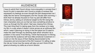 AUDIENCE
I have to admit that I found climax more enjoyable in concept than I
found it’s plot in execution and I found a couple of reviews that
expressed my feelings as even thought the plot disappointed me I
really like the dance choreography and the visuals were stunning. I
think that I’ve already focused on how my plot will differ from
Climax and by adding an emotional weight to the film being the
main characters story arc so that we have something emotive to
move us through the film which I feel was missing from Climax.
The main thing that I’m taking away from the reviews is to make
my film in a way where it doesn’t come across as an arthouse film
which I wasn’t planning on doing in the first place but I’ll need to
make this clear through my directing style which shouldn’t be a
problem in the scene I’ll be filming. I think that because I’m filming
a scene that the audience will have little emotional investment in I
could run into the issue of them feeling disconnected to the
characters and environment of the film however I’m willing to take
the risk as I know how the scene will play out and I think it’ll be
great at showing my skills as a horror director.
 