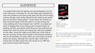 AUDIENCE
I’ve stated before that the lighting and cinematography are the
main influences of Suspiria for me and these were typically the
main this pointed out as being great about the film as the acting
and the strange voice acting caused by the dubbing was pretty
bad and the plot is fairly typical. I chose these two reviews as
they reveal the faults of the film which is it’s bad acting and
voice dubbing which has shaped how I will film my project as I
want to disguise that I’ll be working with armature actors by
blasting my films soundtrack while filming so the audience can
barely hear what the actors are saying yet I will have subtitles
on the video, doing this might sound weird but I think that as
well as covering up bad sound quality it will bring the audience
into the atmosphere of a party where you can’t make out what
others are saying. Although this may be risky I think that it
shows that I’ve taken learnt from the issues of my FMP last
year and the issues with Suspiria.
 