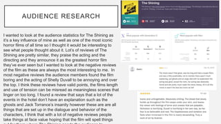 AUDIENCE RESEARCH
I wanted to look at the audience statistics for The Shining as
it’s a key influence of mine as well as one of the most iconic
horror films of all time so I thought it would be interesting to
see what people thought about it. Lot’s of reviews of The
Shining are pretty similar, they praise the acting and the
directing and they announce it as the greatest horror film
they’ve ever seen but I wanted to look at the negative reviews
of the film as these are always the most interesting to me. In
most negative reviews the audience members found the film
boring and the acting of Shelly Duvall to be annoying and over
the top. I think these reviews have valid points, the films length
and use of tension can be misread as meaningless scenes that
linger on too long. I found a review that says that a lot of the
events in the hotel don’t have an explanation such as the
ghosts and Jack Torrance’s insanity however these are are all
things that are set up in the dialogue and behavior of the
characters, I think that with a lot of negative reviews people
take things at face value hoping that the film will spell things
 