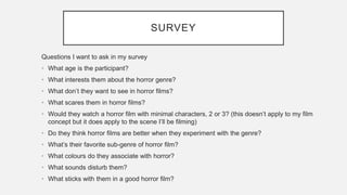 SURVEY
Questions I want to ask in my survey
• What age is the participant?
• What interests them about the horror genre?
• What don’t they want to see in horror films?
• What scares them in horror films?
• Would they watch a horror film with minimal characters, 2 or 3? (this doesn’t apply to my film
concept but it does apply to the scene I’ll be filming)
• Do they think horror films are better when they experiment with the genre?
• What’s their favorite sub-genre of horror film?
• What colours do they associate with horror?
• What sounds disturb them?
• What sticks with them in a good horror film?
 