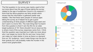 SURVEY
The first question in my survey was mainly used to find
out more about how the age of those taking the survey
related to the age of audiences I found in my research. I
think that the demo-graphics are fairly similar which
shows that the information a gathered earlier was
reliable. I like that there were people of various ages
taking the survey as it helped me to get a good
understanding of what people of different ages want and
don’t want in a horror film. The main thing that I’ve learnt
from this question is that if I aim the film for an older
target audience of 18+ there shouldn’t be an issue as this
is where most of the survey responses came from. I think
that this question was important as it tells me more about
who I can target my horror film for and now I know that I
can make my video darker in tone as there is a demand
from an 18+ audience, I won’t make things over the top in
their gratuity but I will probably make the murder in the
scene more graphic/dark.
 