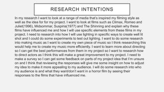 RESEARCH INTENTIONS
In my research I want to look at a range of media that’s inspired my filming style as
well as the idea for for my project. I want to look at films such as Climax, Romeo and
Juliet(1996), Midsommar, Suspiria(1977) and The Shinning and explain why these
films have influenced me and how I will use specific elements from these films in my
project. I need to research into how I will use lighting in specific ways to create well lit
shot and I could do some experiments to test out lighting. I want to do some research
into making music as I want to create my own piece of music so I think researching this
would help me to create my music more efficiently. I want to learn more about directing
so I can get the best performances from them in my project so I want to research how
to direct actors as I think this will make a great improvement to my project. I need to
make a survey so I can get some feedback on parts of my project idea that I’m unsure
on and I think that reviewing the responses will give me some insight on how to adjust
my idea to make it more appealing to my audience. I will do some research into who
my audience is and what they want/don’t want in a horror film by seeing their
responses to the films that have influenced me.
 