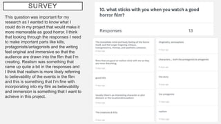 SURVEY
This question was important for my
research as I wanted to know what I
could do in my project that would make it
more memorable as good horror. I think
that looking through the responses I need
to make important parts like kills,
protagonists/antagonists and the writing
feel original and immersive so that the
audience are drawn into the film that I’m
creating. Realism was something that
came up quite a bit in the responses and
I think that realism is more likely referring
to believability of the events in the film
and this is something that I’m fine with
incorporating into my film as believability
and immersion is something that I want to
achieve in this project.
 