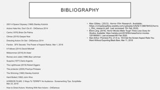 BIBLIOGRAPHY
 2001 A Space Odyssey (1968) Stanley Kubrick
 Actors Hate this. Don’t Do It! - D4Darious 2014
 Carrie (1976) Brian De Palma
 Climax (2019) Gaspar Noe
 Directing Actors On Set - D4Darious 2014
 Fandor. SFX Secrets: The Power of Aspect Ratios. Mar 1, 2018
• It Follows (2014) David Mitchell
• Midsommar (2019) Ari Aster
• Romeo and Juliet (1996) Baz Lehrman
• Suspiria (1977) Dario Argento
• The Lighthouse (2019) Robert Eggers
• The protector (2005) Prachya Pinkaew
• The Shinning (1980) Stanley Kubrick
• Hard Boiled (1992) John Woo
• HORROR FILMS: 3 Ways To TERRIFY An Audience - Screenwriting Tips. Scriptfella-
Mar 23, 2019
• How to Direct Actors: Working With Non Actors – D4Darious
• Alex Gilbey. (2015). Horror Film Research. Available:
https://cmpalexgilbey.weebly.com/uploads/3/8/8/7/38878453/horro
r_film_research.pdf. Last accessed 7th Feb 2020.
• Brent Lang. (2016). Horror Movies Make Tough Times Less Scary for
Studios. Available: https://variety.com/2016/film/news/horror-movies-
1201900551/. Last accessed 6th Feb 2020.
• Stan Arthur: Premiere Pro: 21:9 vs. 16:9 Get the Screen Aspect Ratio You
Want Without Exporting Black Bars. Mar 11, 2016
 