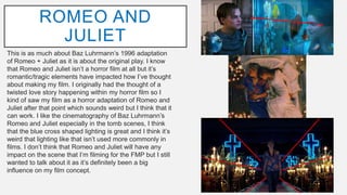 This is as much about Baz Luhrmann’s 1996 adaptation
of Romeo + Juliet as it is about the original play. I know
that Romeo and Juliet isn’t a horror film at all but it’s
romantic/tragic elements have impacted how I’ve thought
about making my film. I originally had the thought of a
twisted love story happening within my horror film so I
kind of saw my film as a horror adaptation of Romeo and
Juliet after that point which sounds weird but I think that it
can work. I like the cinematography of Baz Luhrmann’s
Romeo and Juliet especially in the tomb scenes, I think
that the blue cross shaped lighting is great and I think it’s
weird that lighting like that isn’t used more commonly in
films. I don’t think that Romeo and Juliet will have any
impact on the scene that I’m filming for the FMP but I still
wanted to talk about it as it’s definitely been a big
influence on my film concept.
ROMEO AND
JULIET
 