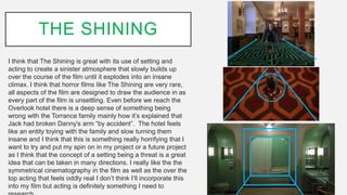 THE SHINING
I think that The Shining is great with its use of setting and
acting to create a sinister atmosphere that slowly builds up
over the course of the film until it explodes into an insane
climax. I think that horror films like The Shining are very rare,
all aspects of the film are designed to draw the audience in as
every part of the film is unsettling. Even before we reach the
Overlook hotel there is a deep sense of something being
wrong with the Torrance family mainly how it’s explained that
Jack had broken Danny's arm “by accident”. The hotel feels
like an entity toying with the family and slow turning them
insane and I think that this is something really horrifying that I
want to try and put my spin on in my project or a future project
as I think that the concept of a setting being a threat is a great
idea that can be taken in many directions. I really like the the
symmetrical cinematography in the film as well as the over the
top acting that feels oddly real I don’t think I’ll incorporate this
into my film but acting is definitely something I need to
 