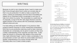 WRITING
Because my plot is very character driven I want to make sure
that I know enough about how to write out a screen play so
that in my pre-production I’m able to make a script for the
scene. Looking at screenplays and how they’re formatted has
helped me to understand what a screenplay is and how it’ll
help me to direct my scene. The screenplay is a useful tool as
it’s basically a script of the film with stage directions and the
added direction of the camera with the screenplay explaining
different shots and cuts.
I’ve tried writing out what will happen in my previous video
projects however because I’d never researched screenplays I
think that my pre-production planning could’ve been improved
drastically as a screenplay can be given to actors so they have
a better understanding of the character and their lines. It also
helps the director to remember little details of the scene that
they might otherwise forget. I want to make a screenplay in my
pre-production so that I can direct my actors better and have a
greater understanding of my scene concept which will
ultimately allow me to make a better project.
 