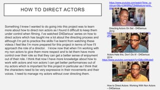 HOW TO DIRECT ACTORS
Something I knew I wanted to do going into this project was to learn
more about how to direct non actors as I found it difficult to keep them
under control when filming. I’ve watched D4Darious’ series on how to
direct actors which has taught me a lot about the directing process and
although I’m yet to practice the skills I’ve learnt from watching these
videos I feel like I’m more prepared for this project in terms of how I’ll
approach the role of a director. I know now that when I’m working with
my non actors to give them more respect and to let them have more
control over their role so that they can get a better sense of enjoyment
out of their role. I think that now I have more knowledge about how to
work with actors and non actors I can get better performances out of
my actors which is important for this project in particular as I think that
the characters need to be very expressive in their movements and their
voices. I need to manage my actors without over directing them.
https://www.youtube.com/watch?time_co
ntinue=5&v=LNK6RtgTj3k&feature=emb_
title
Directing Actors On Set - D4Darious
2014
https://www.youtube.com/watch?v=XlJV2v
vPG8g
Actors Hate this. Don’t Do It! - D4Darious
2014
https://www.youtube.com/watch?v=DjBzv0Mcdw0
How to Direct Actors: Working With Non Actors
– D4Darious
 