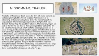 MIDSOMMAR: TRAILER
The trailer of Midsommar clearly shows the film’s folk horror elements as
well as displaying that the film will be about the breakdown of a
relationship of Dani and her boyfriend Chris. The trailer shows off it’s
unique aspect of horror taking place primarily in daylight which was
definitely the first thing that caught my attention. The trailer only lingers on
parts of the film that are close to the beginning and later parts of the film
are only shown in quick cuts which useful for creating suspense and a
sense of intrigue without spoiling certain aspects of the film which is most
likely a technique that I’ll use in my trailer. I think that the trailer uses a lot
of different shot types with interesting cinematography in most shot which
is something that I want to use in my trailer as I think that cinematography
is a great way to sell the atmosphere of the film as it can be used to make
the viewer feel particular ways. Something that’s utilized well in the trailer
is showing all the great set design in the film which I think was main
atmospheric aspect of the film, unfortunately because I won’t have a large
budget (or any budget really) I won’t be able to create a set however I’ll
do my best to build an atmosphere with what I’ve got.
 