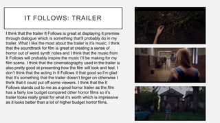 IT FOLLOWS: TRAILER
I think that the trailer It Follows is great at displaying it premise
through dialogue which is something that’ll probably do in my
trailer. What I like the most about the trailer is it’s music, I think
that the soundtrack for film is great at creating a sense of
horror out of weird synth notes and I think that the music from
It Follows will probably inspire the music I’ll be making for my
film scene. I think that the cinematography used in the trailer is
also pretty good at presenting how the film will look and feel. I
don’t think that the acting in It Follows it that good so I’m glad
that It’s something that the trailer doesn’t linger on otherwise I
think that it could put off some viewers. I think that the It
Follows stands out to me as a good horror trailer as the film
has a fairly low budget compared other horror films so it’s
trailer looks really great for what it’s worth which is impressive
as it looks better than a lot of higher budget horror films.
 